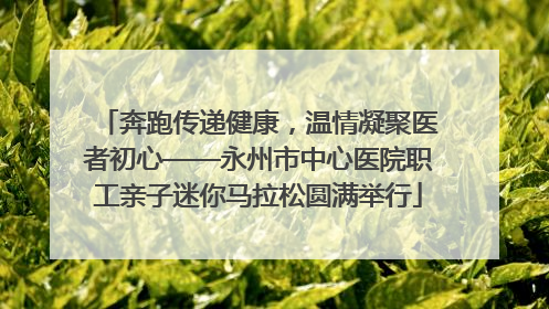 奔跑传递健康，温情凝聚医者初心——永州市中心医院职工亲子迷你马拉松圆满举行