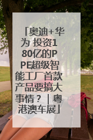 奥迪+华为 投资180亿的PPE超级智能工厂首款产品要搞大事情？｜粤港澳车展