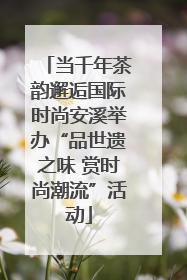 当千年茶韵邂逅国际时尚安溪举办“品世遗之味 赏时尚潮流”活动