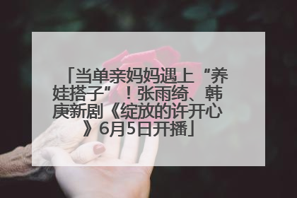 当单亲妈妈遇上“养娃搭子”！张雨绮、韩庚新剧《绽放的许开心》6月5日开播