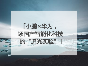 小鹏×华为，一场国产智能化科技的“追光实验”