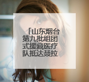 山东烟台第九批组团式援藏医疗队抵达聂拉木