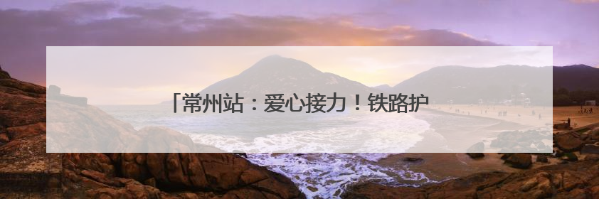 常州站：爱心接力！铁路护航10名DMD患儿启程