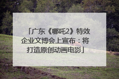 广东《哪吒2》特效企业文博会上宣布：将打造原创动画电影