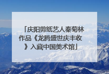 庆阳剪纸艺人秦菊林作品《龙腾盛世庆丰收》入藏中国美术馆
