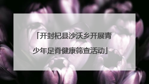 开封杞县沙沃乡开展青少年足脊健康筛查活动