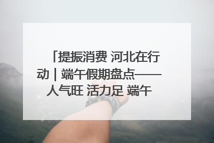 提振消费 河北在行动｜端午假期盘点——人气旺 活力足 端午经济“热浪”迭起