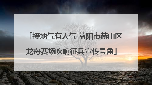 接地气有人气 益阳市赫山区龙舟赛场吹响征兵宣传号角
