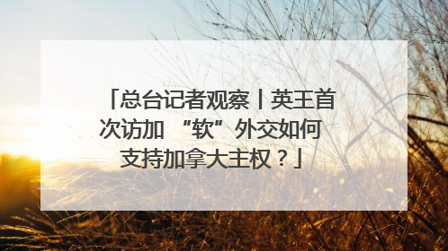 总台记者观察丨英王首次访加 “软”外交如何支持加拿大主权？