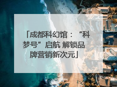 成都科幻馆：“科梦号”启航 解锁品牌营销新次元