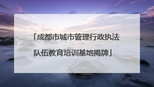 成都市城市管理行政执法队伍教育培训基地揭牌