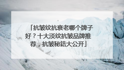 抗皱纹抗衰老哪个牌子好？十大淡纹抗皱品牌推荐，抗皱秘籍大公开