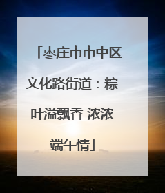 枣庄市市中区文化路街道：粽叶溢飘香 浓浓端午情