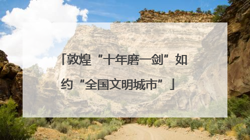敦煌“十年磨一剑”如约“全国文明城市”