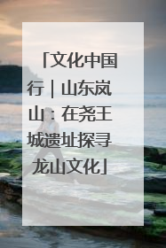 文化中国行｜山东岚山：在尧王城遗址探寻龙山文化