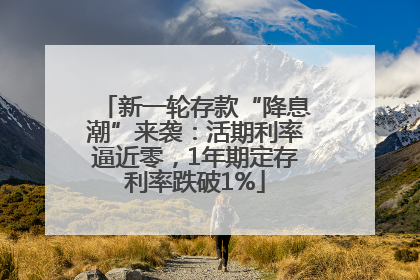 新一轮存款“降息潮”来袭：活期利率逼近零，1年期定存利率跌破1%