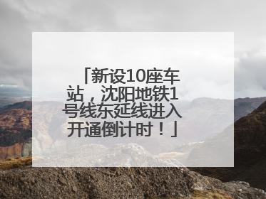 新设10座车站，沈阳地铁1号线东延线进入开通倒计时！