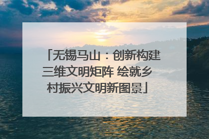 无锡马山：创新构建三维文明矩阵 绘就乡村振兴文明新图景