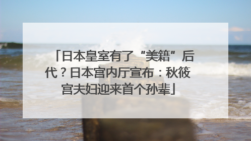 日本皇室有了“美籍”后代？日本宫内厅宣布：秋筱宫夫妇迎来首个孙辈