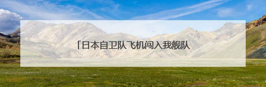 日本自卫队飞机闯入我舰队训练区域，中方现场处置！