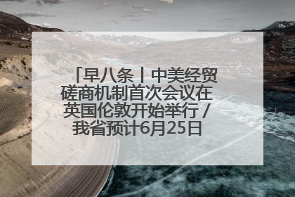 早八条丨中美经贸磋商机制首次会议在英国伦敦开始举行／我省预计6月25日公布高考成绩与录取最低控制分数线