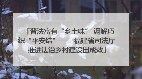 普法富有“乡土味” 调解巧织“平安结”——福建省司法厅推进法治乡村建设出成效