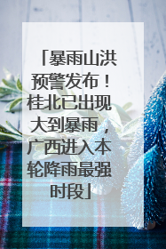 暴雨山洪预警发布！桂北已出现大到暴雨，广西进入本轮降雨最强时段