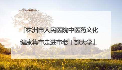 株洲市人民医院中医药文化健康集市走进市老干部大学