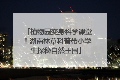 植物园变身科学课堂！湖南林草科普带小学生探秘自然王国