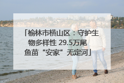 榆林市横山区：守护生物多样性 29.5万尾鱼苗“安家”无定河