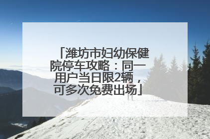 潍坊市妇幼保健院停车攻略：同一用户当日限2辆，可多次免费出场