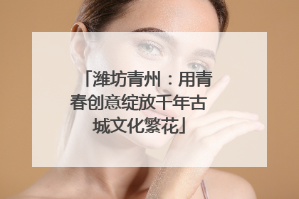 潍坊青州：用青春创意绽放千年古城文化繁花