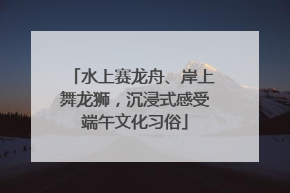 水上赛龙舟、岸上舞龙狮，沉浸式感受端午文化习俗