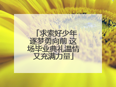 求索好少年 逐梦勇向前 这场毕业典礼温情又充满力量