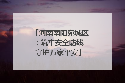 河南南阳宛城区：筑牢安全防线 守护万家平安