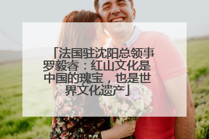 法国驻沈阳总领事罗毅睿：红山文化是中国的瑰宝，也是世界文化遗产