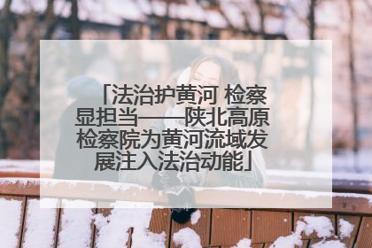 法治护黄河 检察显担当——陕北高原检察院为黄河流域发展注入法治动能