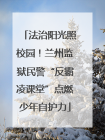 法治阳光照校园！兰州监狱民警“反霸凌课堂”点燃少年自护力