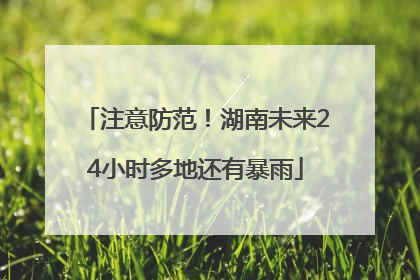 注意防范！湖南未来24小时多地还有暴雨