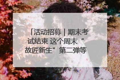活动招募｜期末考试结束 这个周末“故匠新生”第二弹等着同学们来体验！