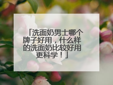 洗面奶男士哪个牌子好用，什么样的洗面奶比较好用更科学！