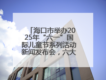 海口市举办2025年“六一”国际儿童节系列活动新闻发布会，六大主题活动助力儿童友好城市建设