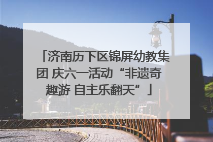 济南历下区锦屏幼教集团 庆六一活动“非遗奇趣游 自主乐翻天”