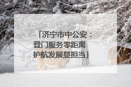 济宁市中公安：登门服务零距离 护航发展显担当