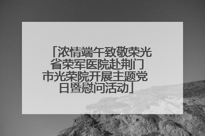 浓情端午致敬荣光 省荣军医院赴荆门市光荣院开展主题党日暨慰问活动