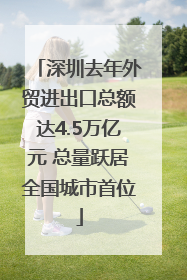 深圳去年外贸进出口总额达4.5万亿元 总量跃居全国城市首位