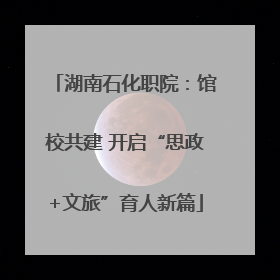 湖南石化职院：馆校共建 开启“思政+文旅”育人新篇