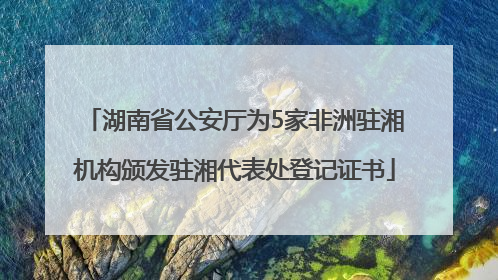 湖南省公安厅为5家非洲驻湘机构颁发驻湘代表处登记证书