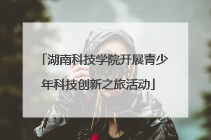 湖南科技学院开展青少年科技创新之旅活动