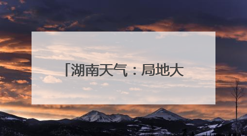 湖南天气：局地大暴雨！阵风7～9级！最高温34℃